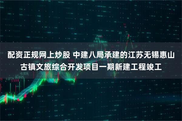配资正规网上炒股 中建八局承建的江苏无锡惠山古镇文旅综合开发项目一期新建工程竣工
