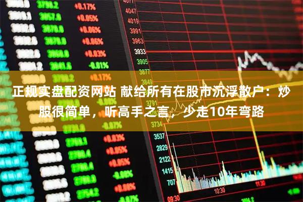 正规实盘配资网站 献给所有在股市沉浮散户：炒股很简单，听高手之言，少走10年弯路