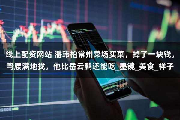 线上配资网站 潘玮柏常州菜场买菜,掉了一块钱,弯腰满地找,他比岳云鹏还能吃_墨镜_美食_样子