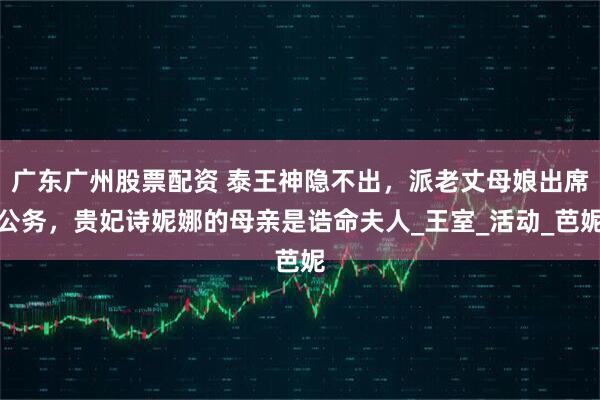 广东广州股票配资 泰王神隐不出,派老丈母娘出席公务,贵妃诗妮娜的母亲是诰命夫人_王室_活动_芭妮