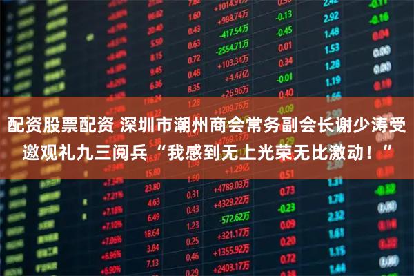 配资股票配资 深圳市潮州商会常务副会长谢少涛受邀观礼九三阅兵 “我感到无上光荣无比激动！”