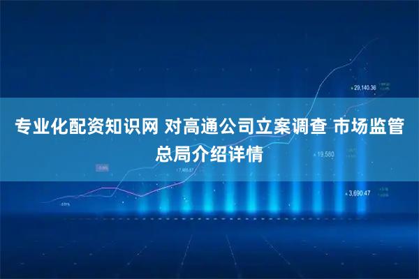 专业化配资知识网 对高通公司立案调查 市场监管总局介绍详情