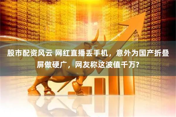 股市配资风云 网红直播丢手机，意外为国产折叠屏做硬广，网友称这波值千万?