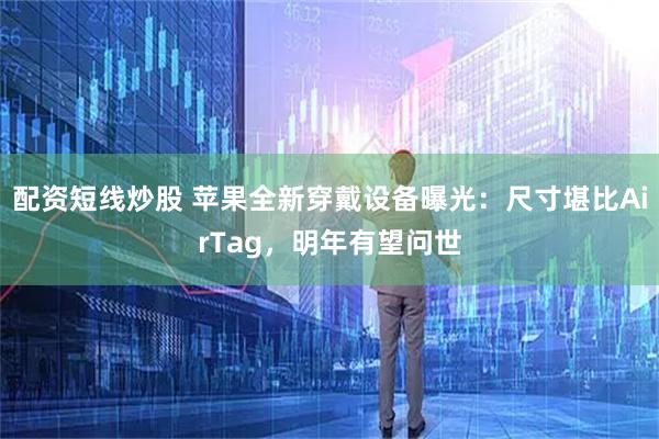 配资短线炒股 苹果全新穿戴设备曝光：尺寸堪比AirTag，明年有望问世